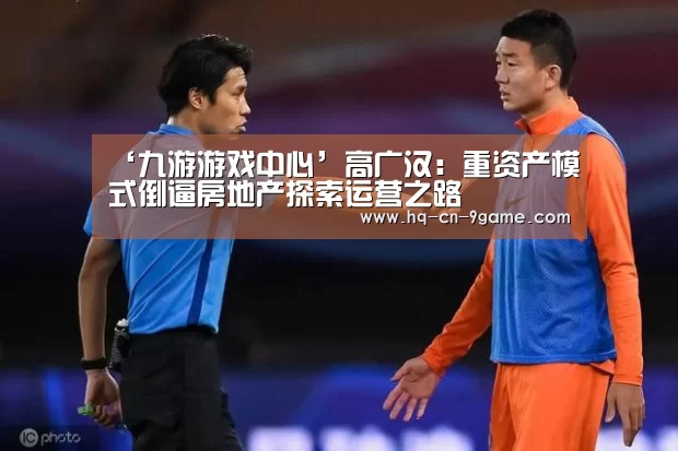 ‘九游游戏中心’高广汉:重资产模式倒逼房地产探索运营之路(图1) 九游游戏中心
